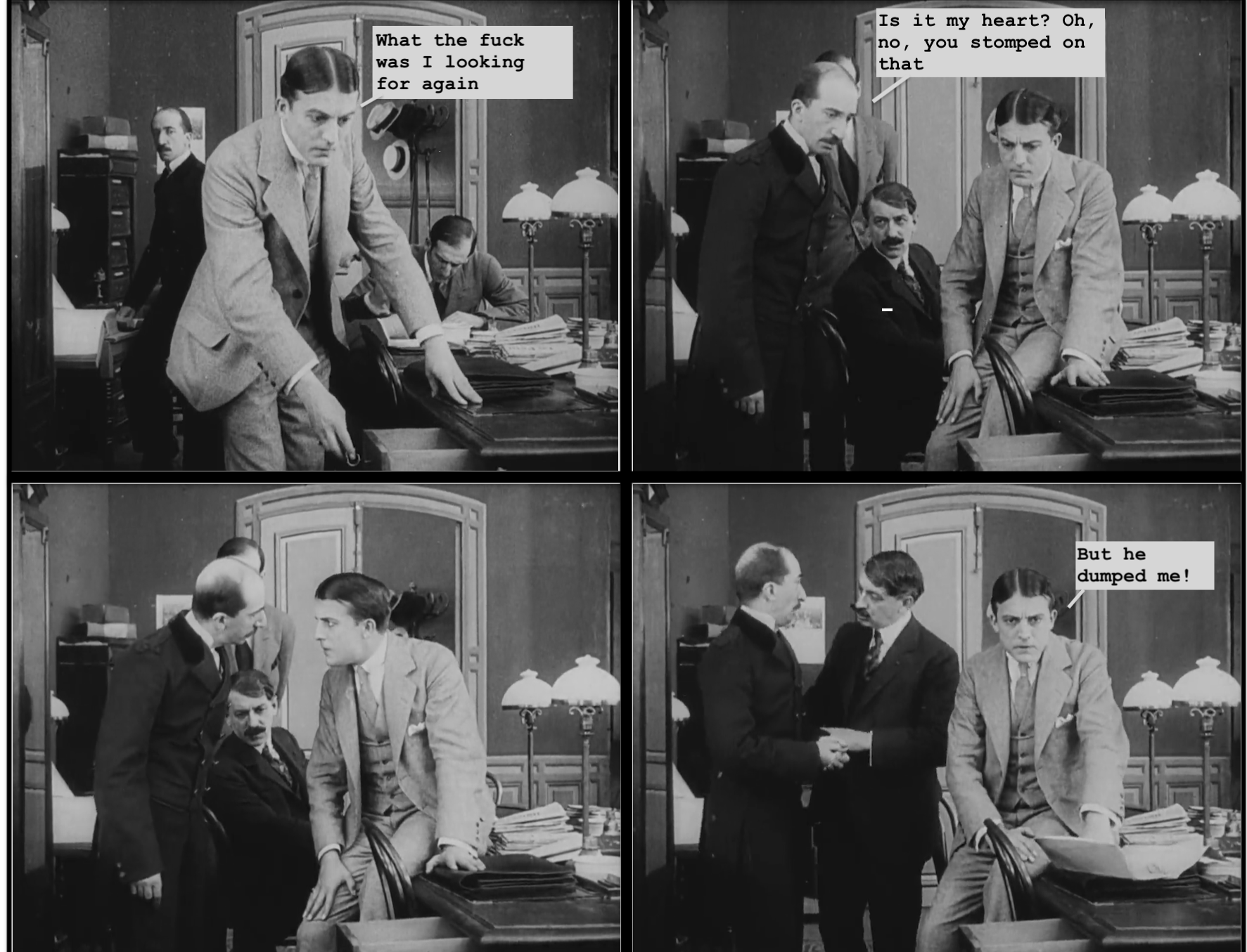  Screencap comic. Black and white pictures of men in old-fashioned suits in an old-fashioned office. Panel 1: Befuddled guy with that side-part haircut guys used to have. He's opening a drawer and saying, 'What the fuck was I looking for again.' Panel 2: Bald guy with a mustache emerged from the background to say 'Is it my heart? Oh, no, you stomped on that'. Panel 3: The two guys stare each other down in further befuddlement. Panel 4: Main guy turns to the reader and says 'But he dumped me!' while the other guys chat casually. 